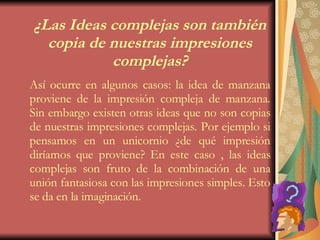 ¿Las Ideas complejas son también copia de nuestras impresiones complejas? Así ocurre en algunos casos: la idea de manzana proviene de la impresión compleja de manzana. Sin embargo existen otras ideas que no son copias de nuestras impresiones complejas. Por ejemplo si pensamos en un unicornio ¿de qué impresión diríamos que proviene? En este caso , las ideas complejas son fruto de la combinación de una unión fantasiosa con las impresiones simples. Esto se da en la imaginación. 