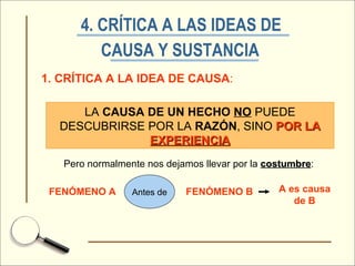 4. CRÍTICA A LAS IDEAS DE  CAUSA Y SUSTANCIA   1. CRÍTICA A LA IDEA DE CAUSA : LA  CAUSA DE UN HECHO   NO  PUEDE DESCUBRIRSE POR LA  RAZÓN , SINO  POR LA  EXPERIENCIA Pero normalmente nos dejamos llevar por la  costumbre : FENÓMENO A FENÓMENO B Antes de A es causa de B 