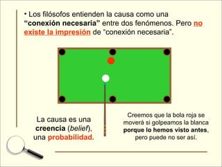 Los filósofos entienden la causa como una  “conexión necesaria”  entre dos fenómenos. Pero  no existe la impresión  de “conexión necesaria”. Creemos que la bola roja se moverá si golpeamos la blanca  porque lo hemos visto antes , pero puede no ser así. La causa es una  creencia  ( belief ), una  probabilidad. 