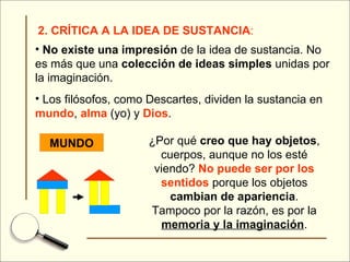 2. CRÍTICA A LA IDEA DE SUSTANCIA : No existe una impresión  de la idea de sustancia. No es más que una  colección de ideas simples  unidas por la imaginación. Los filósofos, como Descartes, dividen la sustancia en  mundo ,  alma  (yo) y  Dios . MUNDO ¿Por qué  creo que hay objetos , cuerpos, aunque no los esté viendo?  No puede ser por los sentidos  porque los objetos  cambian de apariencia . Tampoco por la razón, es por la  memoria y la imaginación . 