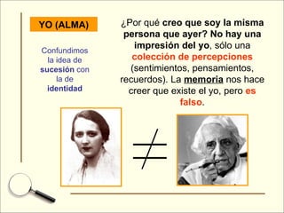 YO (ALMA) ¿Por qué  creo que soy la misma persona que ayer?   No hay una impresión del yo , sólo una  colección de percepciones  (sentimientos, pensamientos, recuerdos). La  memoria  nos hace creer que existe el yo, pero  es falso . Confundimos la idea de  sucesión  con la de  identidad 