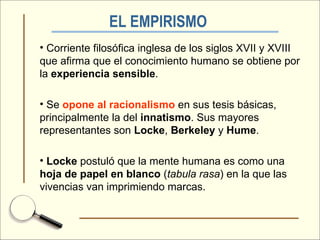 EL EMPIRISMO   Corriente filosófica inglesa de los siglos XVII y XVIII que afirma que el conocimiento humano se obtiene por la  experiencia   sensible . Se  opone al racionalismo  en sus tesis básicas, principalmente la del  innatismo . Sus mayores representantes son  Locke ,  Berkeley  y  Hume . Locke  postuló que la mente humana es como una  hoja de papel en blanco  ( tabula rasa ) en la que las vivencias van imprimiendo marcas. 