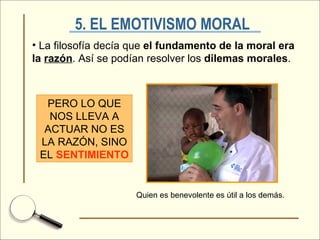 5. EL EMOTIVISMO MORAL   La filosofía decía que  el fundamento de la moral era la  razón . Así se podían resolver los  dilemas morales . PERO LO QUE NOS LLEVA A ACTUAR NO ES LA RAZÓN, SINO EL  SENTIMIENTO Quien es benevolente es útil a los demás. 