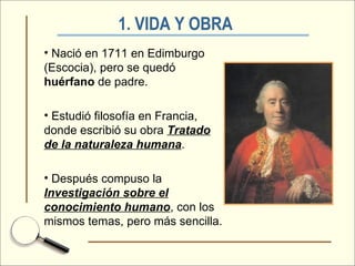 1. VIDA Y OBRA   Nació en 1711 en Edimburgo (Escocia), pero se quedó  huérfano  de padre. Estudió filosofía en Francia, donde escribió su obra  Tratado de la naturaleza humana . Después compuso la  Investigación sobre el conocimiento humano , con los mismos temas, pero más sencilla. 