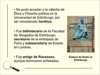 No pudo acceder a la cátedra de Ética y Filosofía política en la Universidad de Edimburgo, por ser considerado  herético . Fue  bibliotecario  de la Facultad de Abogados de Edimburgo,  secretario  de la embajada de París y  subsecretario  de Estado en Londres. Fue  amigo de Rousseau , aunque terminaron enfadados. Estatua de Hume en Edimburgo 