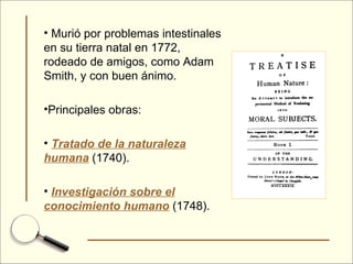 Murió por problemas intestinales en su tierra natal en 1772, rodeado de amigos, como Adam Smith, y con buen ánimo. Principales obras: Tratado de la naturaleza humana  (1740). Investigación sobre el conocimiento humano  (1748). 