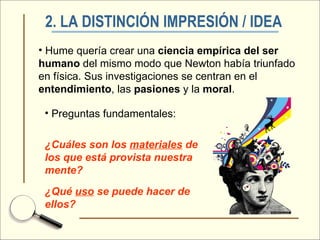 2. LA DISTINCIÓN IMPRESIÓN / IDEA   Hume quería crear una  ciencia empírica del ser humano  del mismo modo que Newton había triunfado en física. Sus investigaciones se centran en el  entendimiento , las  pasiones  y la  moral . Preguntas fundamentales: ¿Cuáles son los  materiales  de los que está provista nuestra mente? ¿Qué  uso  se puede hacer de ellos? 