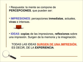 Respuesta: la mente se compone de  PERCEPCIONES , que pueden ser: IMPRESIONES : percepciones  inmediatas , actuales,  vivas  e intensas. IDEAS :  copias  de las impresiones,  reflexiones  sobre una impresión. Surgen de la memoria y la imaginación. TODAS LAS IDEAS  SURGEN DE UNA IMPRESIÓN , ES DECIR, DE LA  EXPERIENCIA . 