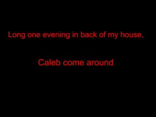 Long one evening in back of my house, Caleb come around