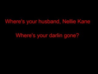 Where's your husband, Nellie Kane Where's your darlin gone?