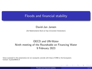 Floods and financial stability
David-Jan Jansen
(De Nederlandsche Bank & Vrije Universiteit Amsterdam)
OECD and UN-Water
Ninth meeting of the Roundtable on Financing Water
9 February 2023
Views expressed in this presentation do not necessarily coincide with those of DNB or the Eurosystem.
Contact: d.jansen@dnb.nl
Floods and financial stability 1 / 6
 