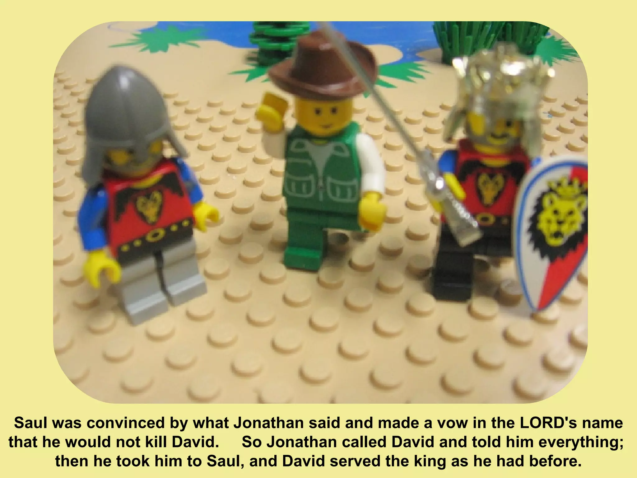Saul was convinced by what Jonathan said and made a vow in the LORD's name  that he would not kill David.  So Jonathan called David and told him everything;  then he took him to Saul, and David served the king as he had before. 