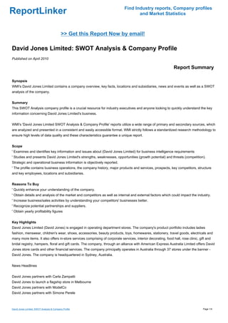 Find Industry reports, Company profiles
ReportLinker                                                                        and Market Statistics



                                           >> Get this Report Now by email!

David Jones Limited: SWOT Analysis & Company Profile
Published on April 2010

                                                                                                               Report Summary

Synopsis
WMI's David Jones Limited contains a company overview, key facts, locations and subsidiaries, news and events as well as a SWOT
analysis of the company.


Summary
This SWOT Analysis company profile is a crucial resource for industry executives and anyone looking to quickly understand the key
information concerning David Jones Limited's business.


WMI's 'David Jones Limited SWOT Analysis & Company Profile' reports utilize a wide range of primary and secondary sources, which
are analyzed and presented in a consistent and easily accessible format. WMI strictly follows a standardized research methodology to
ensure high levels of data quality and these characteristics guarantee a unique report.


Scope
' Examines and identifies key information and issues about (David Jones Limited) for business intelligence requirements
' Studies and presents David Jones Limited's strengths, weaknesses, opportunities (growth potential) and threats (competition).
Strategic and operational business information is objectively reported.
' The profile contains business operations, the company history, major products and services, prospects, key competitors, structure
and key employees, locations and subsidiaries.


Reasons To Buy
' Quickly enhance your understanding of the company.
' Obtain details and analysis of the market and competitors as well as internal and external factors which could impact the industry.
' Increase business/sales activities by understanding your competitors' businesses better.
' Recognize potential partnerships and suppliers.
' Obtain yearly profitability figures


Key Highlights
David Jones Limited (David Jones) is engaged in operating department stores. The company's product portfolio includes ladies
fashion, menswear, children's wear, shoes, accessories, beauty products, toys, homewares, stationery, travel goods, electricals and
many more items. It also offers in-store services comprising of corporate services, interior decorating, food hall, rose clinic, gift and
bridal registry, hampers, floral and gift cards. The company, through an alliance with American Express Australia Limited offers David
Jones store cards and other financial services. The company principally operates in Australia through 37 stores under the banner -
David Jones. The company is headquartered in Sydney, Australia.


News Headlines


David Jones partners with Carla Zampatti
David Jones to launch a flagship store in Melbourne
David Jones partners with ModelCo
David Jones partners with Simone Perele



David Jones Limited: SWOT Analysis & Company Profile                                                                               Page 1/4
 