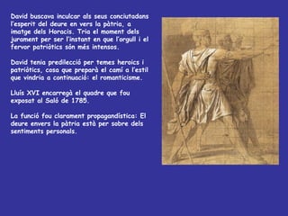 David buscava inculcar als seus conciutadans l’esperit del deure en vers la pàtria, a imatge dels Horacis. Tria el moment dels jurament per ser l’instant en que l’orgull i el fervor patriòtics són més intensos.  David tenia predilecció per temes heroics i patriòtics, cosa que preparà el camí a l’estil que vindria a continuació: el romanticisme. Lluís XVI encarregà el quadre que fou exposat al Saló de 1785. La funció fou clarament propagandística: El deure envers la pàtria està per sobre dels sentiments personals. 