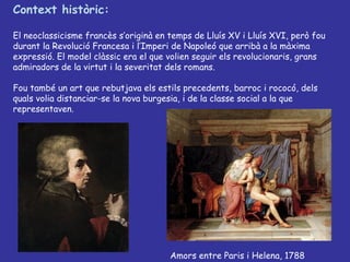 Context històric: El neoclassicisme francès s’originà en temps de Lluís XV i Lluís XVI, però fou durant la Revolució Francesa i l’Imperi de Napoleó que arribà a la màxima expressió. El model clàssic era el que volien seguir els revolucionaris, grans admiradors de la virtut i la severitat dels romans. Fou també un art que rebutjava els estils precedents, barroc i rococó, dels quals volia distanciar-se la nova burgesia, i de la classe social a la que representaven.  Amors entre Paris i Helena, 1788 