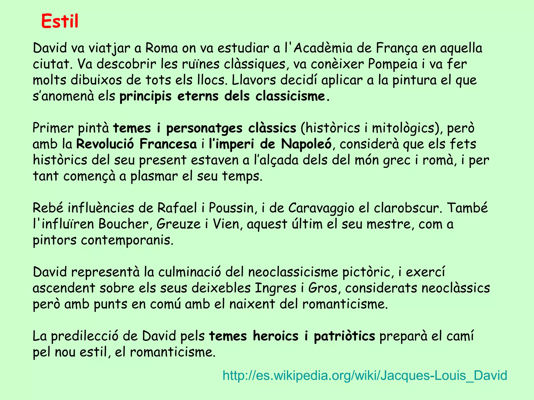 Estil
David va viatjar a Roma on va estudiar a l'Acadèmia de França en aquella
ciutat. Va descobrir les ruïnes clàssiques, va conèixer Pompeia i va fer
molts dibuixos de tots els llocs. Llavors decidí aplicar a la pintura el que
s’anomenà els principis eterns dels classicisme.

Primer pintà temes i personatges clàssics (històrics i mitològics), però
amb la Revolució Francesa i l’imperi de Napoleó, considerà que els fets
històrics del seu present estaven a l’alçada dels del món grec i romà, i per
tant començà a plasmar el seu temps.

Rebé influències de Rafael i Poussin, i de Caravaggio el clarobscur. També
l'influïren Boucher, Greuze i Vien, aquest últim el seu mestre, com a
pintors contemporanis.

David representà la culminació del neoclassicisme pictòric, i exercí
ascendent sobre els seus deixebles Ingres i Gros, considerats neoclàssics
però amb punts en comú amb el naixent del romanticisme.

La predilecció de David pels temes heroics i patriòtics preparà el camí
pel nou estil, el romanticisme.
                                http://es.wikipedia.org/wiki/Jacques-Louis_David
 