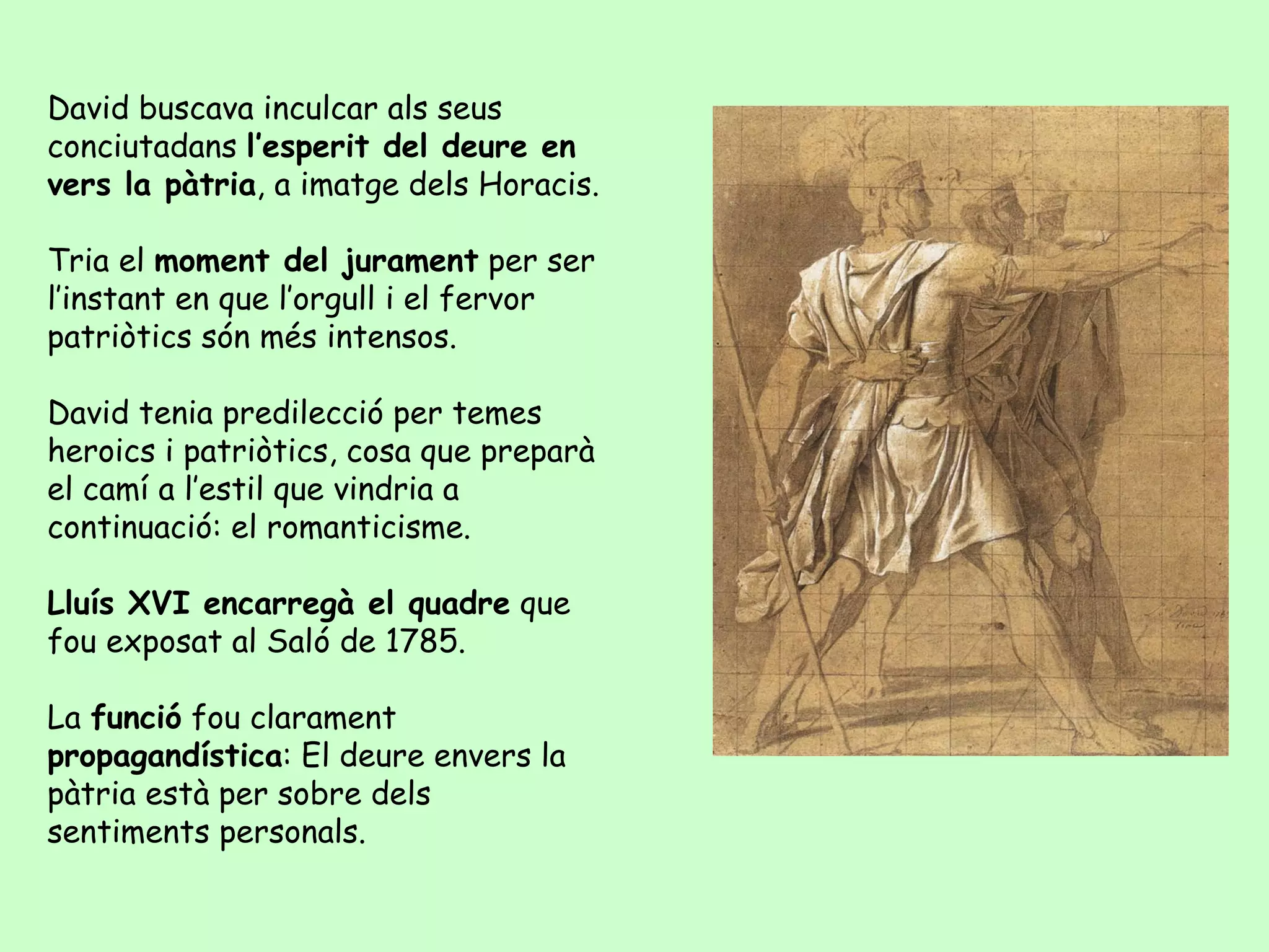 David buscava inculcar als seus
conciutadans l’esperit del deure en
vers la pàtria, a imatge dels Horacis.

Tria el moment del jurament per ser
l’instant en que l’orgull i el fervor
patriòtics són més intensos.

David tenia predilecció per temes
heroics i patriòtics, cosa que preparà
el camí a l’estil que vindria a
continuació: el romanticisme.

Lluís XVI encarregà el quadre que
fou exposat al Saló de 1785.

La funció fou clarament
propagandística: El deure envers la
pàtria està per sobre dels
sentiments personals.
 