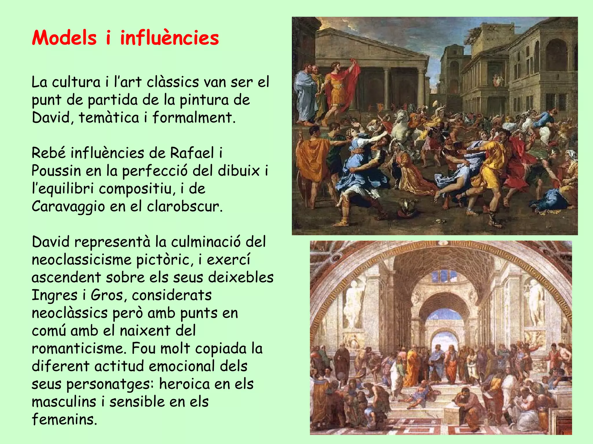 Models i influències

La cultura i l’art clàssics van ser el
punt de partida de la pintura de
David, temàtica i formalment.

Rebé influències de Rafael i
Poussin en la perfecció del dibuix i
l’equilibri compositiu, i de
Caravaggio en el clarobscur.

David representà la culminació del
neoclassicisme pictòric, i exercí
ascendent sobre els seus deixebles
Ingres i Gros, considerats
neoclàssics però amb punts en
comú amb el naixent del
romanticisme. Fou molt copiada la
diferent actitud emocional dels
seus personatges: heroica en els
masculins i sensible en els
femenins.
 