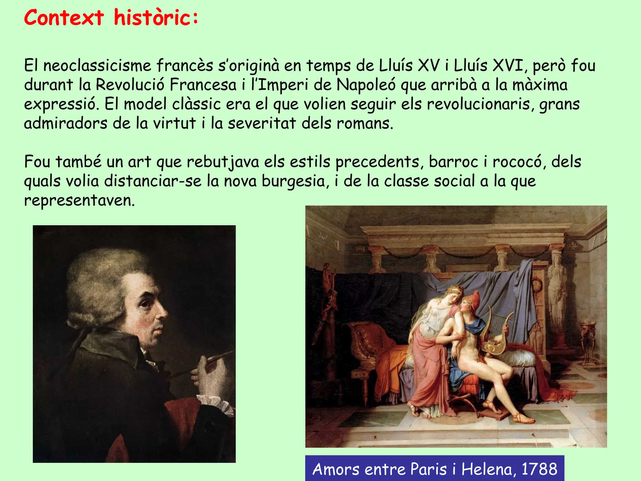 Context històric:

El neoclassicisme francès s’originà en temps de Lluís XV i Lluís XVI, però fou
durant la Revolució Francesa i l’Imperi de Napoleó que arribà a la màxima
expressió. El model clàssic era el que volien seguir els revolucionaris, grans
admiradors de la virtut i la severitat dels romans.

Fou també un art que rebutjava els estils precedents, barroc i rococó, dels
quals volia distanciar-se la nova burgesia, i de la classe social a la que
representaven.




                                       Amors entre Paris i Helena, 1788
 
