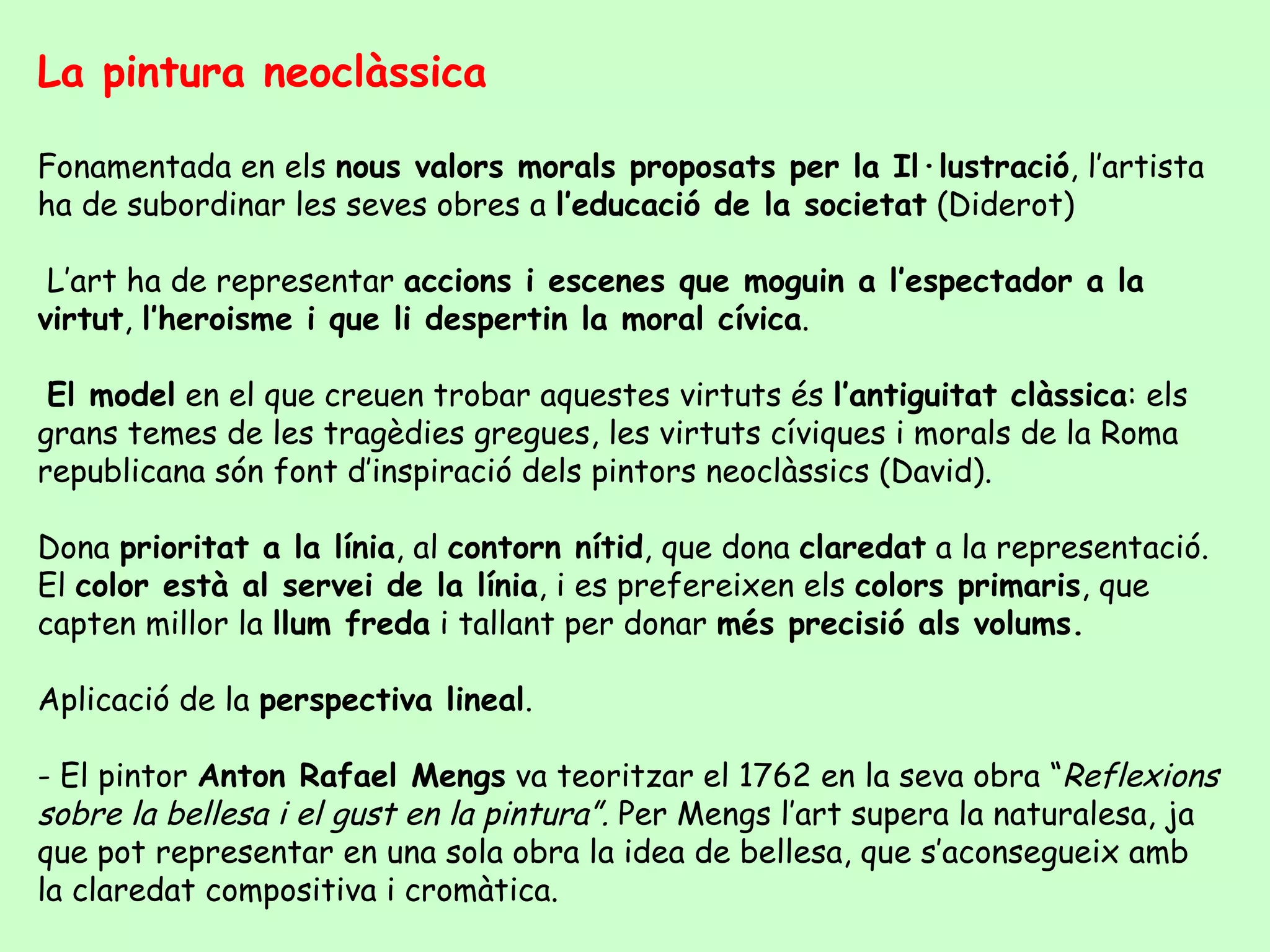 La pintura neoclàssica

Fonamentada en els nous valors morals proposats per la Il·lustració, l’artista
ha de subordinar les seves obres a l’educació de la societat (Diderot)

 L’art ha de representar accions i escenes que moguin a l’espectador a la
virtut, l’heroisme i que li despertin la moral cívica.

 El model en el que creuen trobar aquestes virtuts és l’antiguitat clàssica: els
grans temes de les tragèdies gregues, les virtuts cíviques i morals de la Roma
republicana són font d’inspiració dels pintors neoclàssics (David).

Dona prioritat a la línia, al contorn nítid, que dona claredat a la representació.
El color està al servei de la línia, i es prefereixen els colors primaris, que
capten millor la llum freda i tallant per donar més precisió als volums.

Aplicació de la perspectiva lineal.

- El pintor Anton Rafael Mengs va teoritzar el 1762 en la seva obra “Reflexions
sobre la bellesa i el gust en la pintura”. Per Mengs l’art supera la naturalesa, ja
que pot representar en una sola obra la idea de bellesa, que s’aconsegueix amb
la claredat compositiva i cromàtica.
 