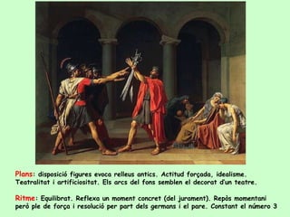 Plans: disposició figures evoca relleus antics. Actitud forçada, idealisme.
Teatralitat i artificiositat. Els arcs del fons semblen el decorat d’un teatre.

Ritme: Equilibrat. Reflexa un moment concret (del jurament). Repòs momentani
però ple de força i resolució per part dels germans i el pare. Constant el número 3
 