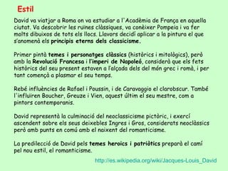 Estil
David va viatjar a Roma on va estudiar a l'Acadèmia de França en aquella
ciutat. Va descobrir les ruïnes clàssiques, va conèixer Pompeia i va fer
molts dibuixos de tots els llocs. Llavors decidí aplicar a la pintura el que
s’anomenà els principis eterns dels classicisme.

Primer pintà temes i personatges clàssics (històrics i mitològics), però
amb la Revolució Francesa i l’imperi de Napoleó, considerà que els fets
històrics del seu present estaven a l’alçada dels del món grec i romà, i per
tant començà a plasmar el seu temps.

Rebé influències de Rafael i Poussin, i de Caravaggio el clarobscur. També
l'influïren Boucher, Greuze i Vien, aquest últim el seu mestre, com a
pintors contemporanis.

David representà la culminació del neoclassicisme pictòric, i exercí
ascendent sobre els seus deixebles Ingres i Gros, considerats neoclàssics
però amb punts en comú amb el naixent del romanticisme.

La predilecció de David pels temes heroics i patriòtics preparà el camí
pel nou estil, el romanticisme.
                                http://es.wikipedia.org/wiki/Jacques-Louis_David
 