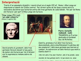 Interpretació
  Tracta d'un assumpte dramàtic i moral situat en el segle VII aC. Roma i Alba Longa es
  disputaven el domini de l’Itàlia central. Per dirimir quina de les dues ciutats seria la
  vencedora decidiren que lluitarien entre ells tres germans de cada bàndol. Per par de Roma
  els Horacis i per part d’Alba Longa els Curiacis.
Titus Livius (Tit Livi)
“AB URBE CONDITA”
(llibre I capítol 26)




                                                                         Pierre Corneille
                                                                         HORACE, 1640
                                                                         TRAGEDIA en 5 actes
                                                                         dedicada al Cardenal
                                                                         Duc de Richelieu
                                           Camil·la, promesa d'un dels tres Curiacis,
                                           desconsolada, plora simultàniament la pèrdua del
David presta el jurament, dels tres        seu enamorat i dels seus germans que marxen al
germans Horacis davant el seu pare,        combat. Va sobreviure un dels Horacis que matà a
de matar els Curiacis per tal d'obtenir    Camila dient-li:
així la supremacia romana sobre els        «Vés-te’n amb el teu amor frustrat, amb el teu promès, sense
albans.
                                           recordar els teus germans morts i el que encara viu, sense
 