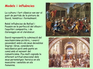 Models i influències

La cultura i l’art clàssics van ser el
punt de partida de la pintura de
David, temàtica i formalment.

Rebé influències de Rafael i
Poussin en la perfecció del dibuix i
l’equilibri compositiu, i de
Caravaggio en el clarobscur.

David representà la culminació del
neoclassicisme pictòric, i exercí
ascendent sobre els seus deixebles
Ingres i Gros, considerats
neoclàssics però amb punts en
comú amb el naixent del
romanticisme. Fou molt copiada la
diferent actitud emocional dels
seus personatges: heroica en els
masculins i sensible en els
femenins.
 