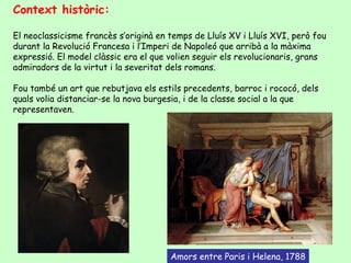 Context històric:

El neoclassicisme francès s’originà en temps de Lluís XV i Lluís XVI, però fou
durant la Revolució Francesa i l’Imperi de Napoleó que arribà a la màxima
expressió. El model clàssic era el que volien seguir els revolucionaris, grans
admiradors de la virtut i la severitat dels romans.

Fou també un art que rebutjava els estils precedents, barroc i rococó, dels
quals volia distanciar-se la nova burgesia, i de la classe social a la que
representaven.




                                       Amors entre Paris i Helena, 1788
 
