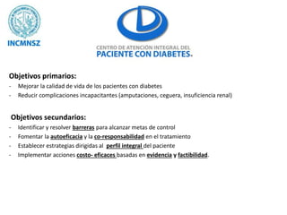 Objetivos primarios:
- Mejorar la calidad de vida de los pacientes con diabetes
- Reducir complicaciones incapacitantes (amputaciones, ceguera, insuficiencia renal)
Objetivos secundarios:
- Identificar y resolver barreras para alcanzar metas de control
- Fomentar la autoeficacia y la co-responsabilidad en el tratamiento
- Establecer estrategias dirigidas al perfil integral del paciente
- Implementar acciones costo- eficaces basadas en evidencia y factibilidad.
 