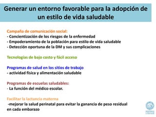Campaña de comunicación social:
- Concientización de los riesgos de la enfermedad
- Empoderamiento de la población para estilo de vida saludable
- Detección oportuna de la DM y sus complicaciones
Tecnologías de bajo costo y fácil acceso
Programas de salud en los sitios de trabajo
- actividad física y alimentación saludable
Programas de escuelas saludables:
- La función del médico escolar.
Facilitar la lactancia materna
-mejorar la salud perinatal para evitar la ganancia de peso residual
en cada embarazo
Generar un entorno favorable para la adopción de
un estilo de vida saludable
 