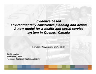 Evidence based
   Environmentally conscience planning and action
     A new model for a health and social service
            system in Quebec, Canada
                       Quebec,



                         London, November 25th, 2008


David Levine
President / CEO
Montreal Regional Health Authority
 