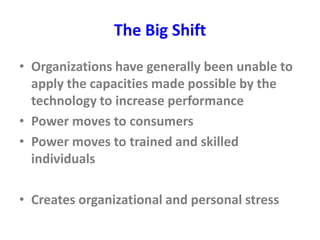 The Big Shift
• Organizations have generally been unable to
apply the capacities made possible by the
technology to increase performance
• Power moves to consumers
• Power moves to trained and skilled
individuals
• Creates organizational and personal stress
 