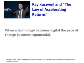 See: Ray Kurzweil, “The Law of Accelerating Returns,” March 7, 2001, available at: http://www.kurzweilai.net/the-law-of-
accelerating-returns
Ray Kurzweil and “The
Law of Accelerating
Returns”
When a technology becomes digital the pace of
change becomes exponential.
 