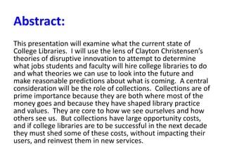 Abstract:
This presentation will examine what the current state of
College Libraries. I will use the lens of Clayton Christensen’s
theories of disruptive innovation to attempt to determine
what jobs students and faculty will hire college libraries to do
and what theories we can use to look into the future and
make reasonable predictions about what is coming. A central
consideration will be the role of collections. Collections are of
prime importance because they are both where most of the
money goes and because they have shaped library practice
and values. They are core to how we see ourselves and how
others see us. But collections have large opportunity costs,
and if college libraries are to be successful in the next decade
they must shed some of these costs, without impacting their
users, and reinvest them in new services.
 