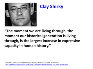 “The moment we are living through, the
moment our historical generation is living
through, is the largest increase in expressive
capacity in human history.”
Clay Shirky, “How Social Media Can Make History,” TED Talk, June 2009. Available at:
http://www.ted.com/talks/clay_shirky_how_cellphones_twitter_facebook_can_make_history.html
Clay Shirky
 