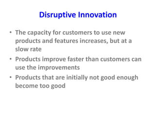 Disruptive Innovation
• The capacity for customers to use new
products and features increases, but at a
slow rate
• Products improve faster than customers can
use the improvements
• Products that are initially not good enough
become too good
 