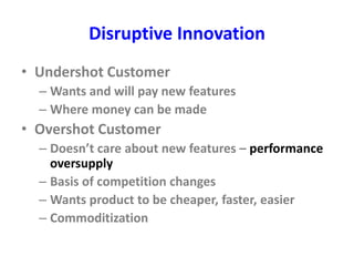 Disruptive Innovation
• Undershot Customer
– Wants and will pay new features
– Where money can be made
• Overshot Customer
– Doesn’t care about new features – performance
oversupply
– Basis of competition changes
– Wants product to be cheaper, faster, easier
– Commoditization
 