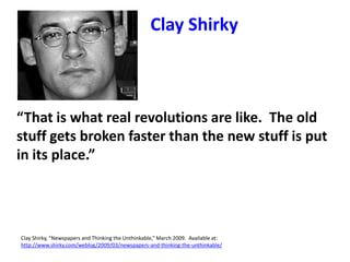 “That is what real revolutions are like. The old
stuff gets broken faster than the new stuff is put
in its place.”
Clay Shirky, “Newspapers and Thinking the Unthinkable,” March 2009. Available at:
http://www.shirky.com/weblog/2009/03/newspapers-and-thinking-the-unthinkable/
Clay Shirky
 