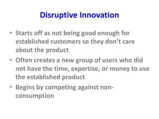 Disruptive Innovation
• Starts off as not being good enough for
established customers so they don’t care
about the product
• Often creates a new group of users who did
not have the time, expertise, or money to use
the established product
• Begins by competing against non-
consumption
 