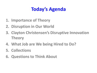 Today’s Agenda
1. Importance of Theory
2. Disruption in Our World
3. Clayton Christensen’s Disruptive Innovation
Theory
4. What Job are We being Hired to Do?
5. Collections
6. Questions to Think About
 
