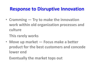 Response to Disruptive Innovation
• Cramming — Try to make the innovation
work within old organization processes and
culture
This rarely works
• Move up market — Focus make a better
product for the best customers and concede
lower end
Eventually the market tops out
 