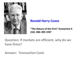Ronald Harry Coase
“The Nature of the Firm” Economica 4
(16): 386–405 1937
Question: If markets are efficient, why do we
have firms?
Answer: Transaction Costs
 