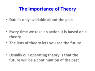The Importance of Theory
• Data is only available about the past
• Every time we take an action it is based on a
theory
• The lens of theory lets you see the future
• Usually our operating theory is that the
future will be a continuation of the past
 