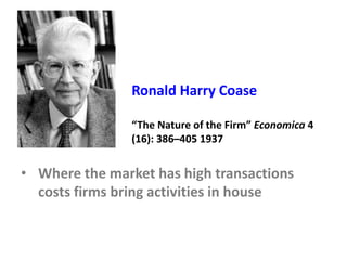 Ronald Harry Coase
“The Nature of the Firm” Economica 4
(16): 386–405 1937
• Where the market has high transactions
costs firms bring activities in house
 