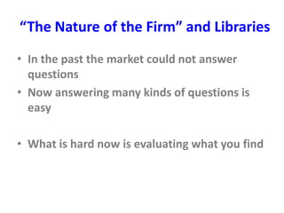 “The Nature of the Firm” and Libraries
• In the past the market could not answer
questions
• Now answering many kinds of questions is
easy
• What is hard now is evaluating what you find
 