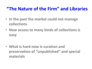 “The Nature of the Firm” and Libraries
• In the past the market could not manage
collections
• Now access to many kinds of collections is
easy
• What is hard now is curation and
preservation of “unpublished” and special
materials
 