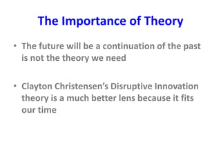 The Importance of Theory
• The future will be a continuation of the past
is not the theory we need
• Clayton Christensen’s Disruptive Innovation
theory is a much better lens because it fits
our time
 
