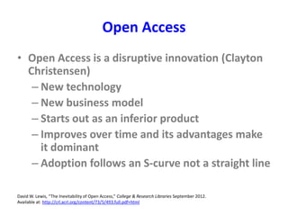 Open Access
• Open Access is a disruptive innovation (Clayton
Christensen)
– New technology
– New business model
– Starts out as an inferior product
– Improves over time and its advantages make
it dominant
– Adoption follows an S-curve not a straight line
David W. Lewis, “The Inevitability of Open Access,” College & Research Libraries September 2012.
Available at: http://crl.acrl.org/content/73/5/493.full.pdf+html
 