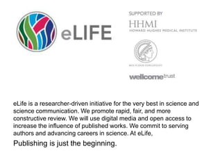 eLife is a researcher-driven initiative for the very best in science and
science communication. We promote rapid, fair, and more
constructive review. We will use digital media and open access to
increase the influence of published works. We commit to serving
authors and advancing careers in science. At eLife,
Publishing is just the beginning.
 